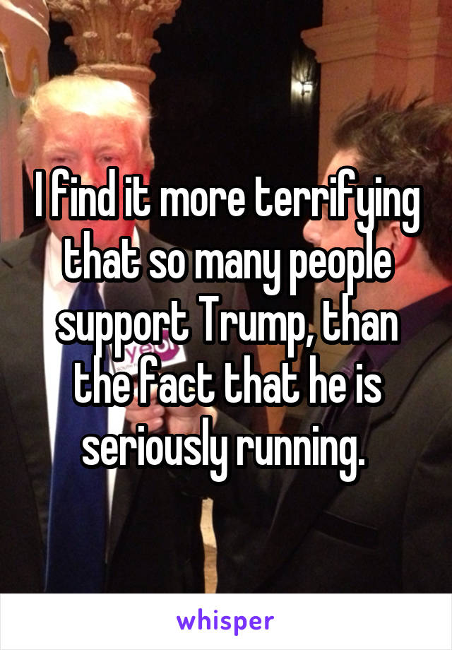 I find it more terrifying that so many people support Trump, than the fact that he is seriously running. 