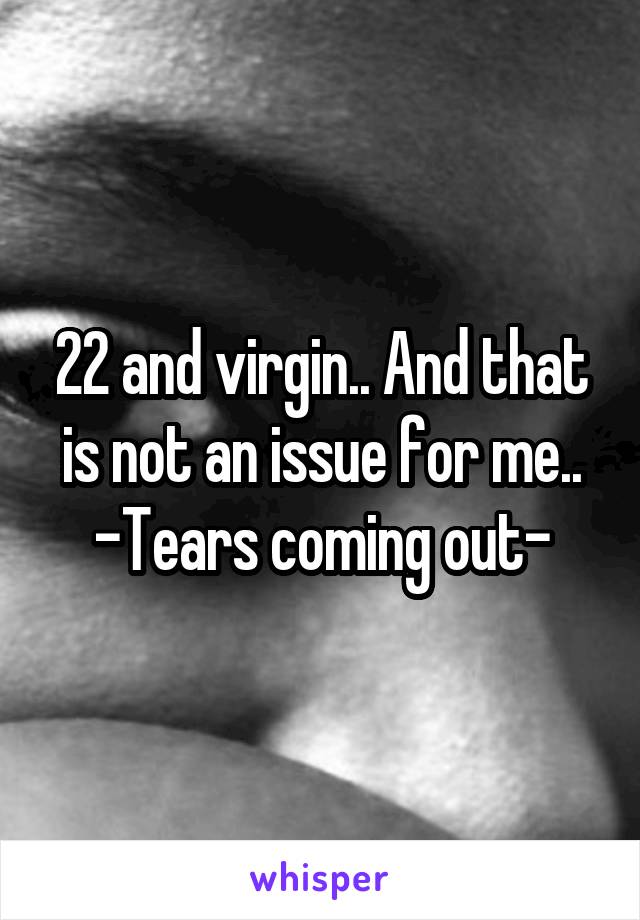 22 and virgin.. And that is not an issue for me..
-Tears coming out-