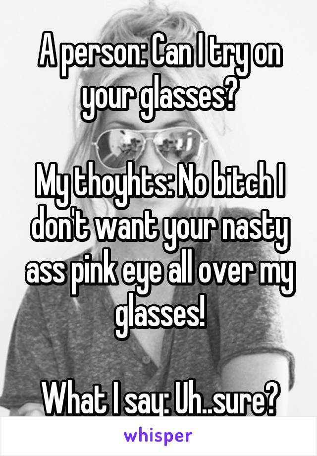 A person: Can I try on your glasses?

My thoyhts: No bitch I don't want your nasty ass pink eye all over my glasses!

What I say: Uh..sure?