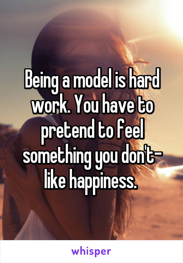 Being a model is hard work. You have to pretend to feel something you don't- like happiness. 