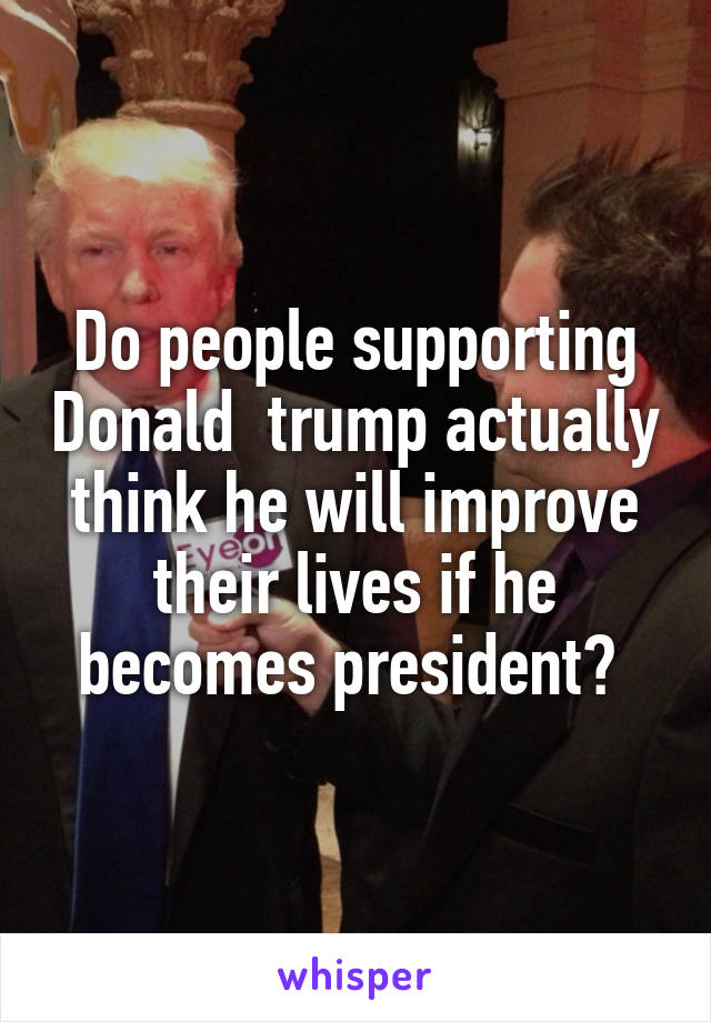 Do people supporting Donald  trump actually think he will improve their lives if he becomes president? 