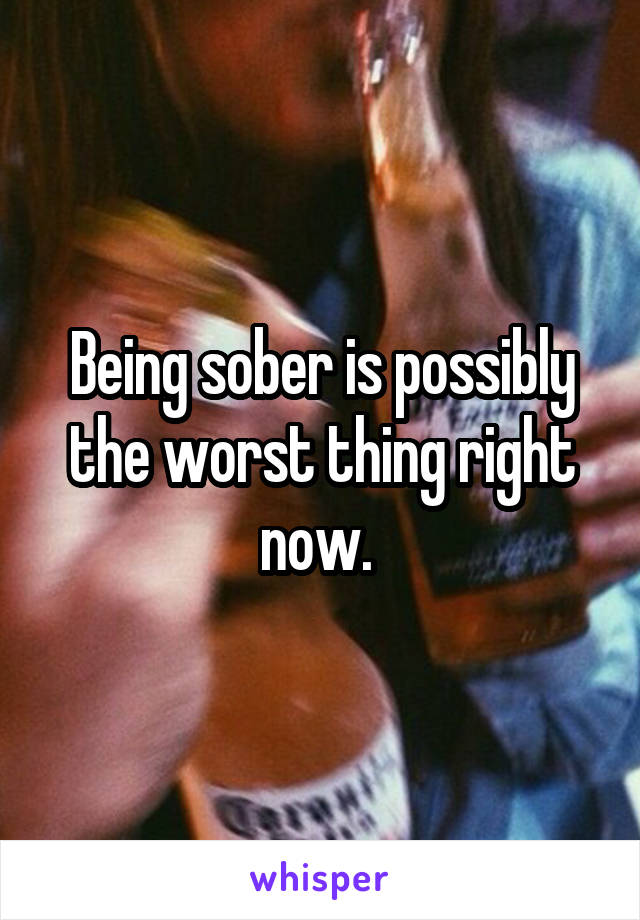 Being sober is possibly the worst thing right now. 