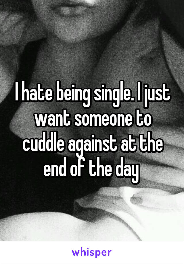 I hate being single. I just want someone to cuddle against at the end of the day 