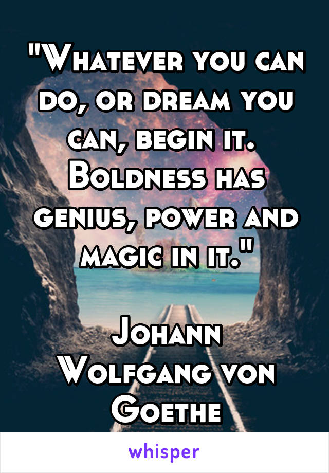 "Whatever you can do, or dream you can, begin it.  Boldness has genius, power and magic in it."

Johann Wolfgang von Goethe