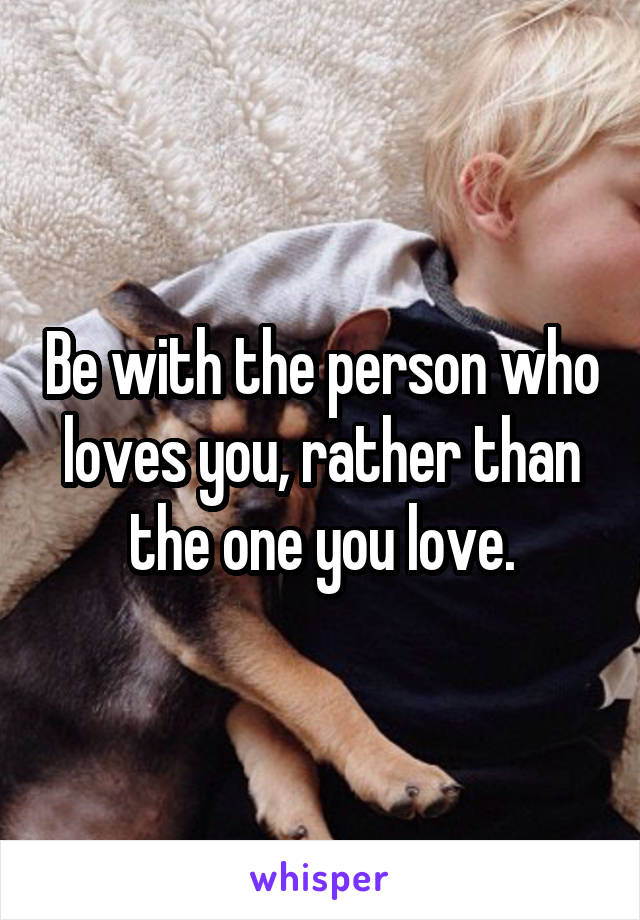 Be with the person who loves you, rather than the one you love.