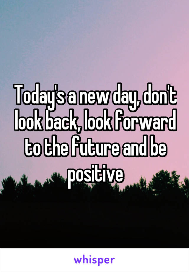 Today's a new day, don't look back, look forward to the future and be positive