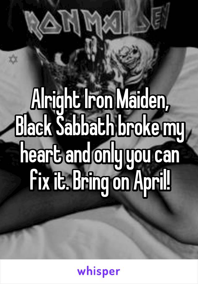 Alright Iron Maiden, Black Sabbath broke my heart and only you can fix it. Bring on April!