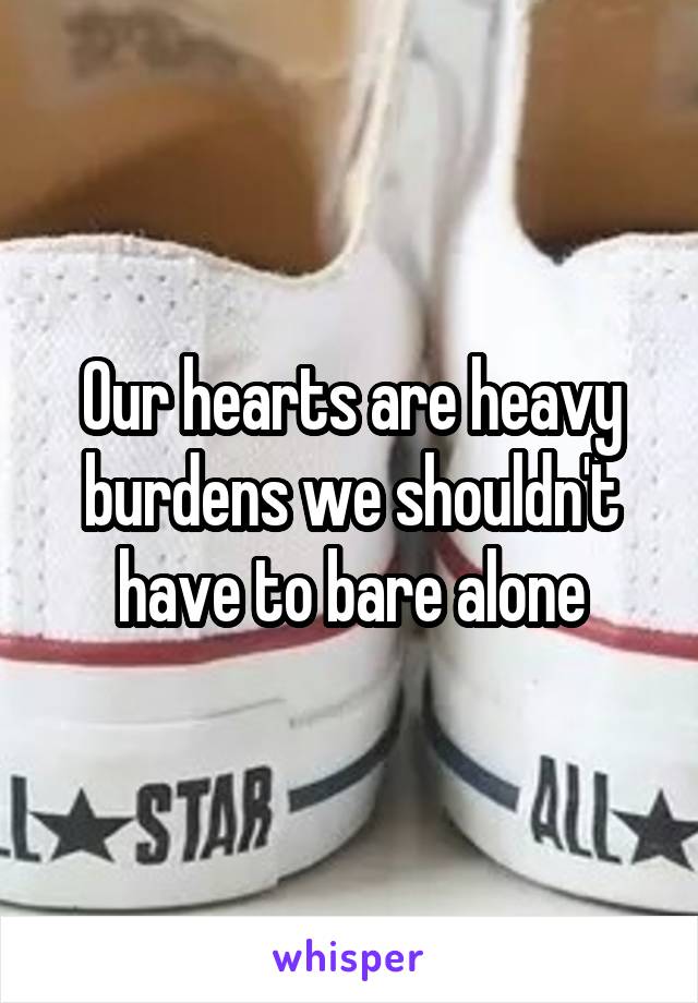 Our hearts are heavy burdens we shouldn't have to bare alone