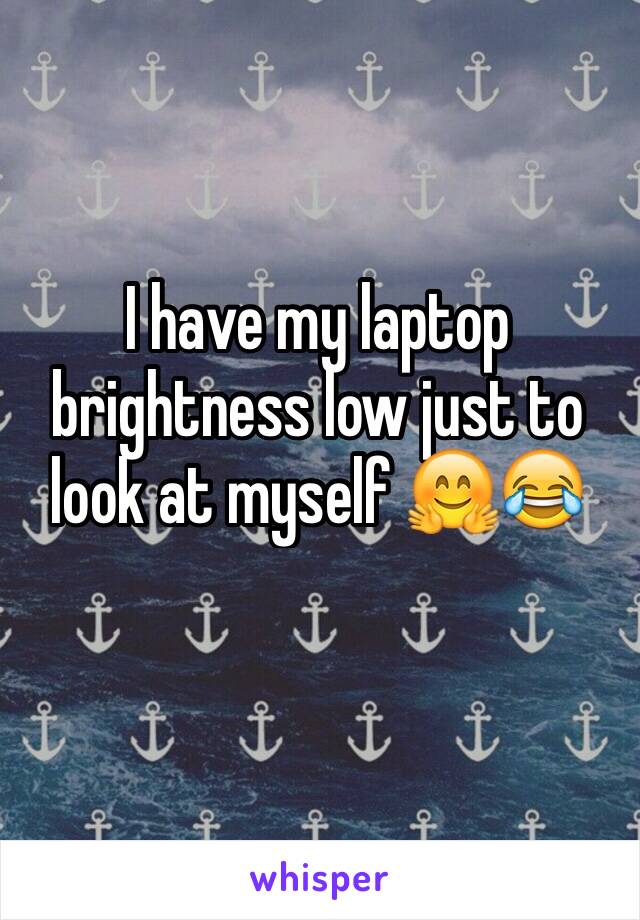 I have my laptop brightness low just to look at myself 🤗😂