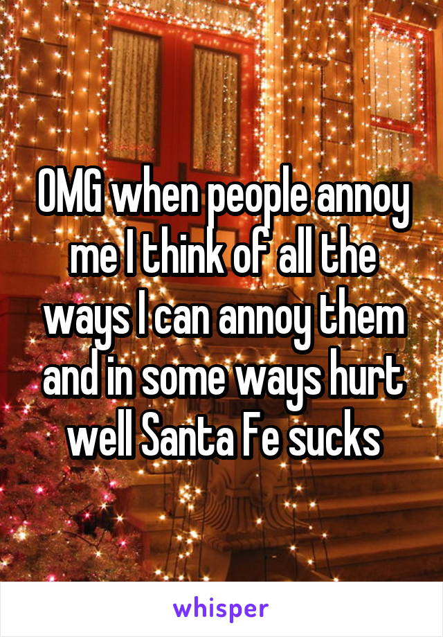 OMG when people annoy me I think of all the ways I can annoy them and in some ways hurt well Santa Fe sucks