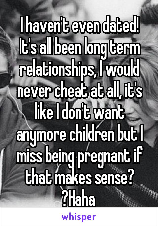 I haven't even dated! It's all been long term relationships, I would never cheat at all, it's like I don't want anymore children but I miss being pregnant if that makes sense? ️Haha 