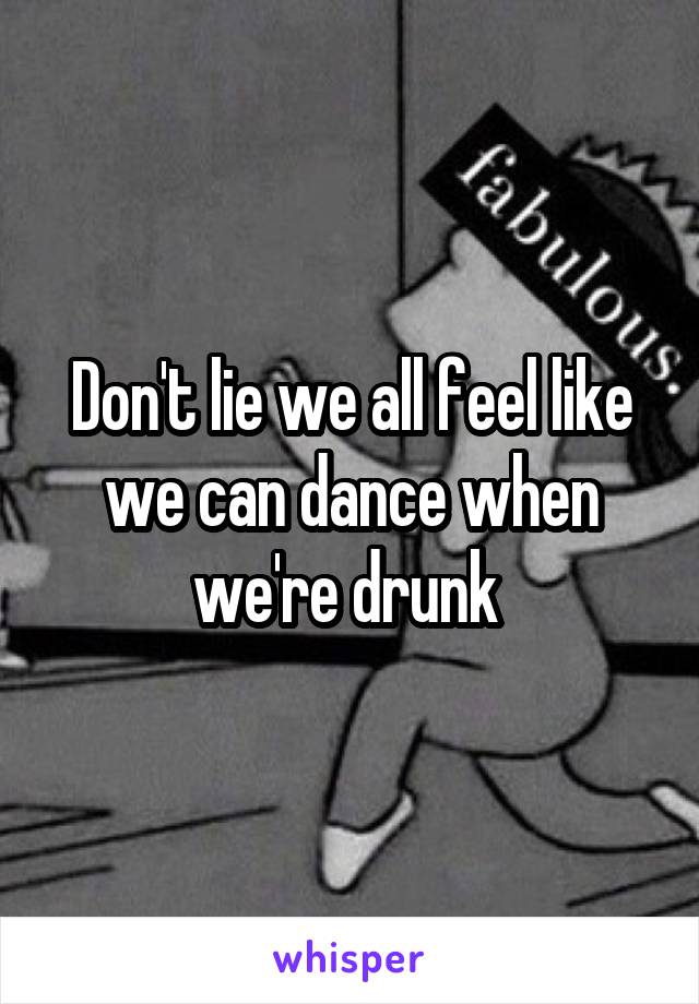 Don't lie we all feel like we can dance when we're drunk 