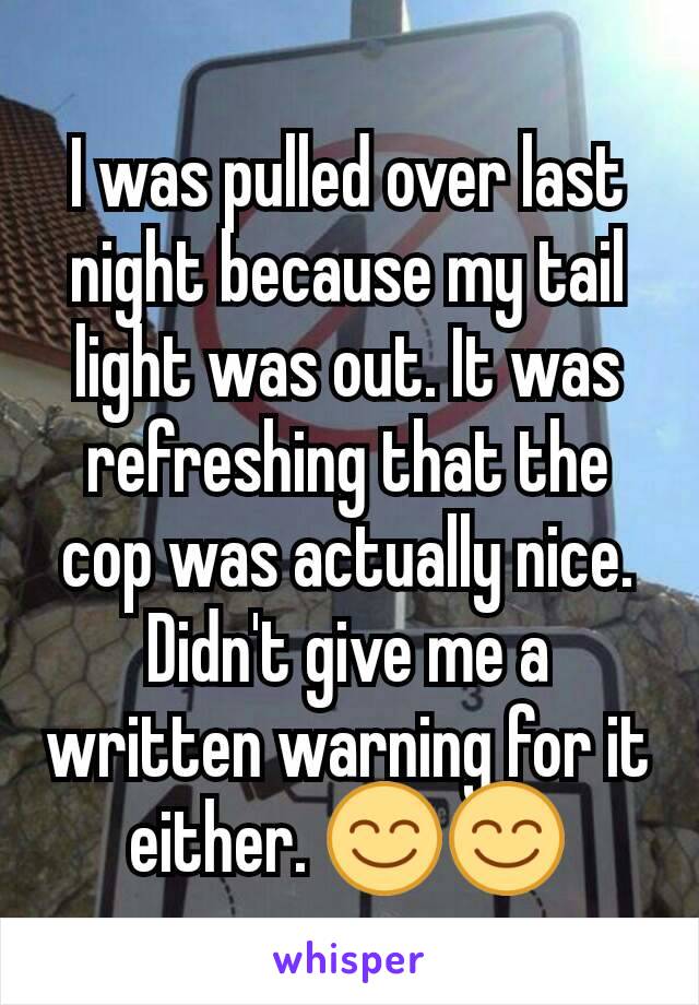 I was pulled over last night because my tail light was out. It was refreshing that the cop was actually nice. Didn't give me a written warning for it either. 😊😊