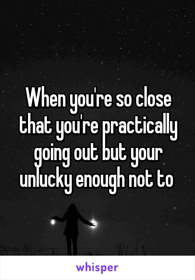 When you're so close that you're practically going out but your unlucky enough not to 