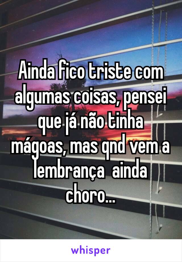 Ainda fico triste com algumas coisas, pensei que já não tinha mágoas, mas qnd vem a lembrança  ainda choro...