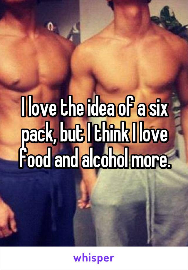 I love the idea of a six pack, but I think I love food and alcohol more.