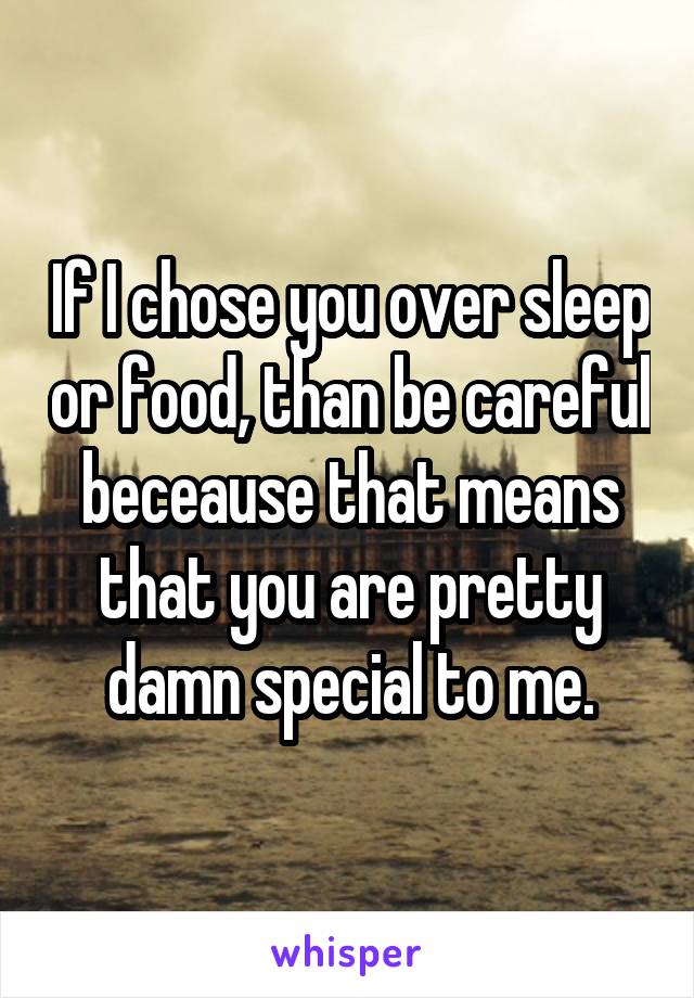 If I chose you over sleep or food, than be careful beceause that means that you are pretty damn special to me.