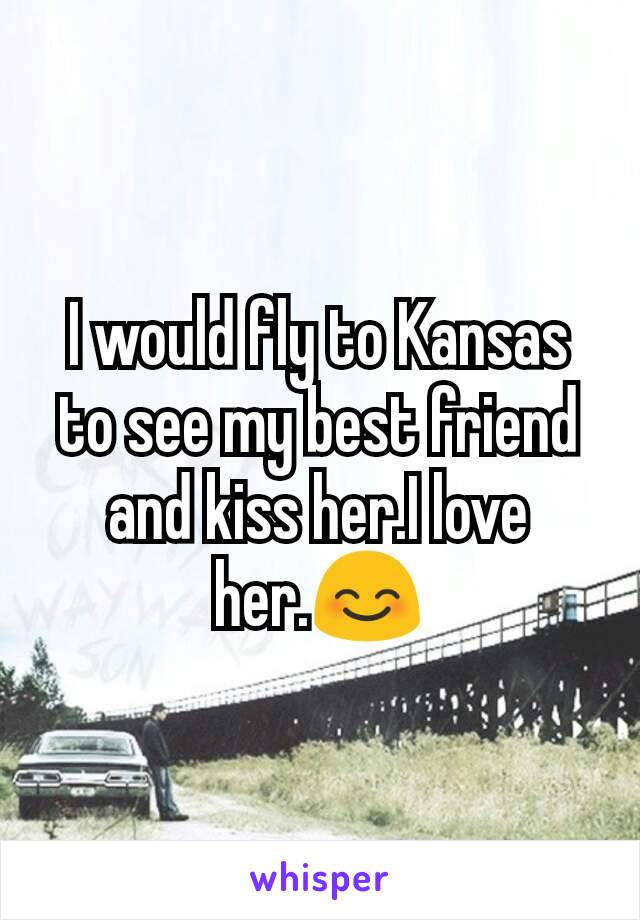 I would fly to Kansas to see my best friend and kiss her.I love her.😊