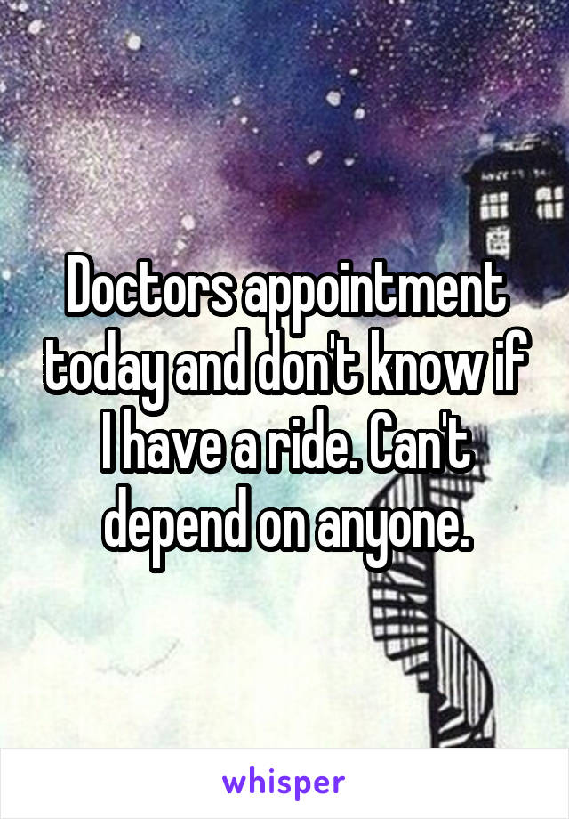 Doctors appointment today and don't know if I have a ride. Can't depend on anyone.