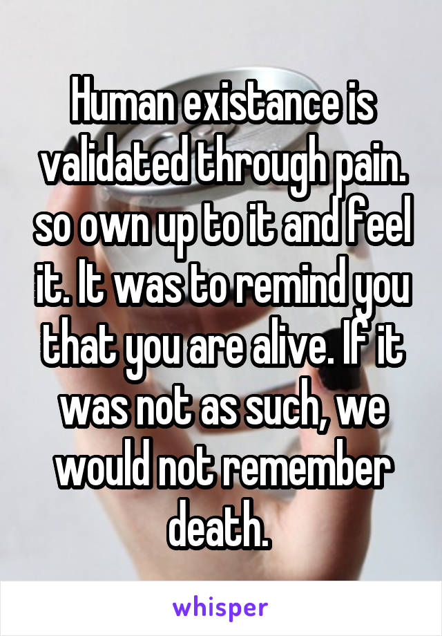 Human existance is validated through pain. so own up to it and feel it. It was to remind you that you are alive. If it was not as such, we would not remember death. 