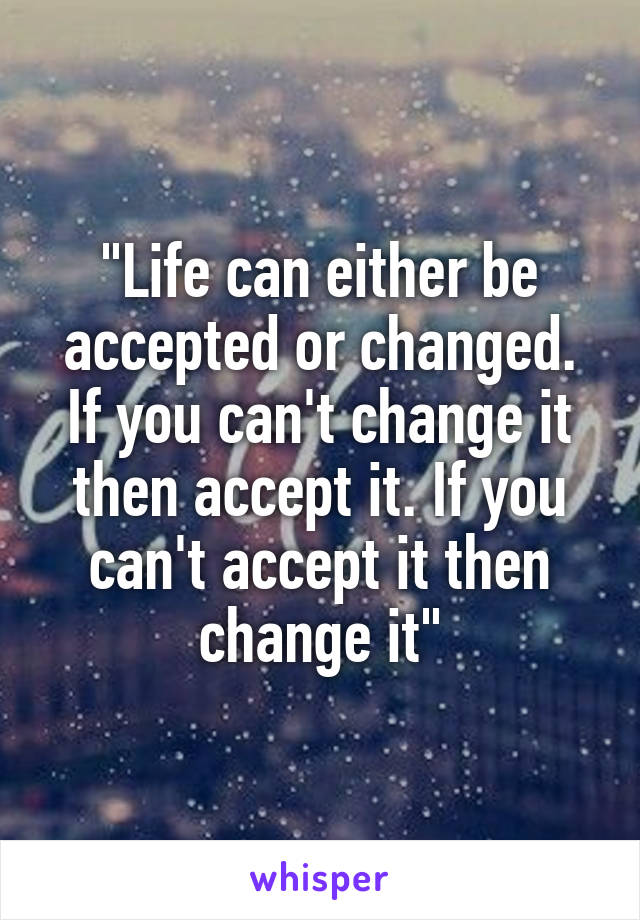 "Life can either be accepted or changed. If you can't change it then accept it. If you can't accept it then change it"