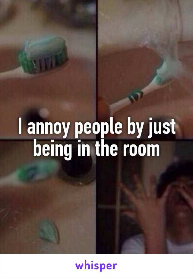 I annoy people by just being in the room