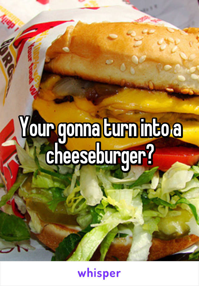 Your gonna turn into a cheeseburger?