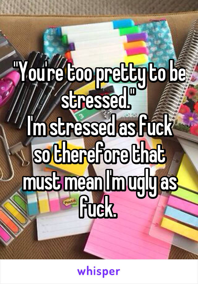 "You're too pretty to be stressed." 
I'm stressed as fuck so therefore that must mean I'm ugly as fuck. 