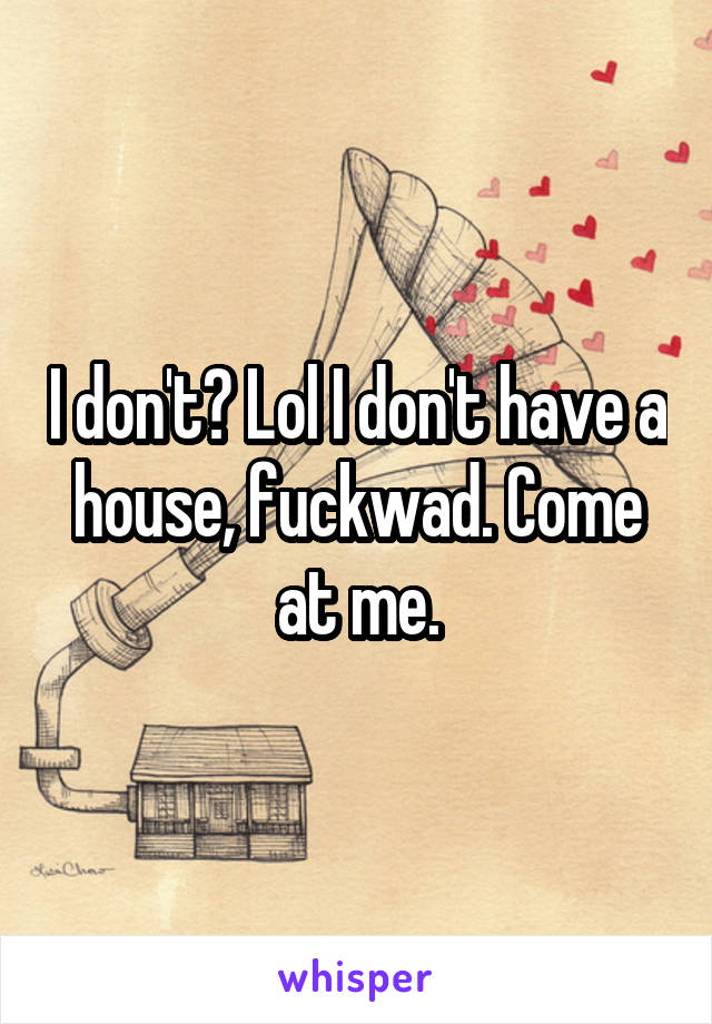 I don't? Lol I don't have a house, fuckwad. Come at me.