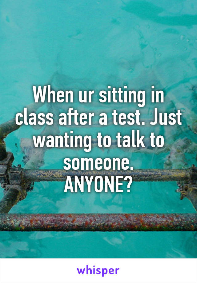 When ur sitting in class after a test. Just wanting to talk to someone.
ANYONE?