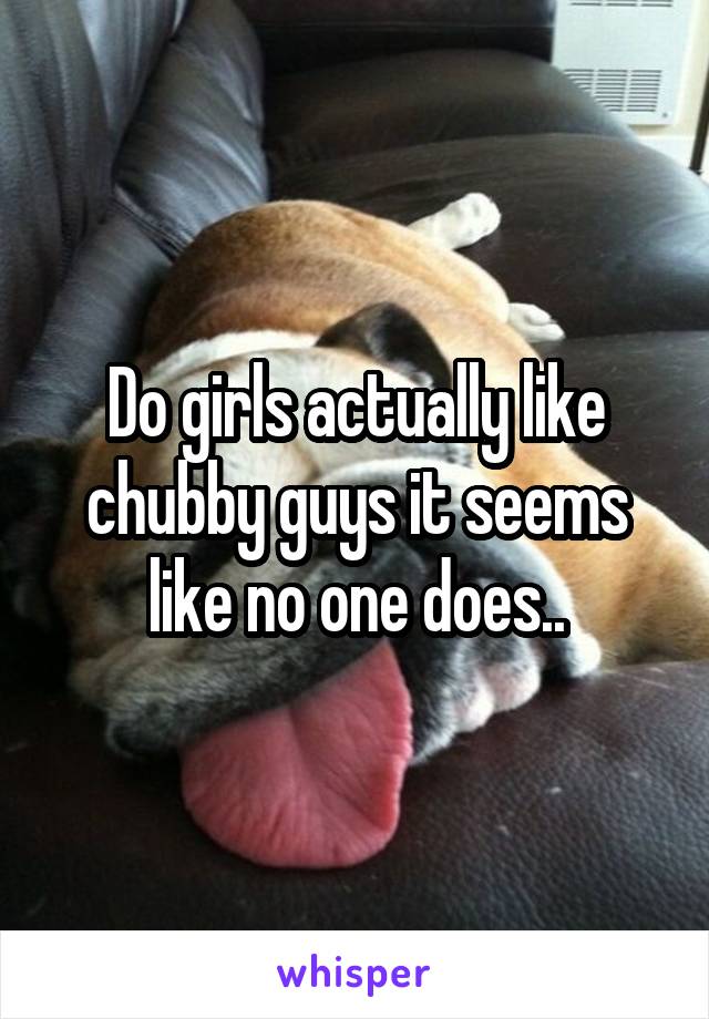 Do girls actually like chubby guys it seems like no one does..