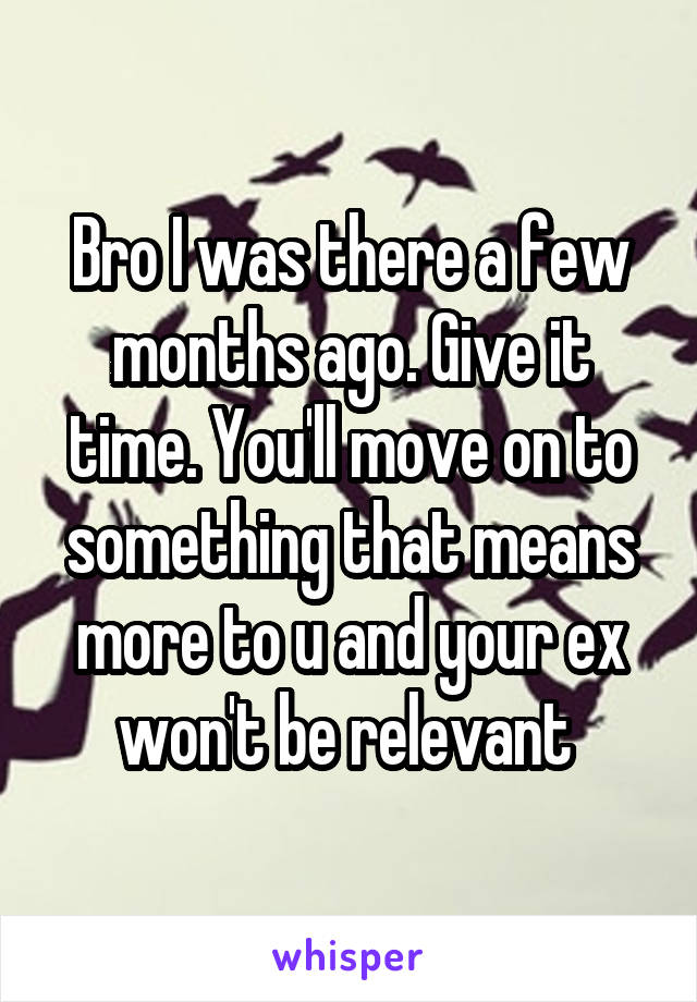 Bro I was there a few months ago. Give it time. You'll move on to something that means more to u and your ex won't be relevant 