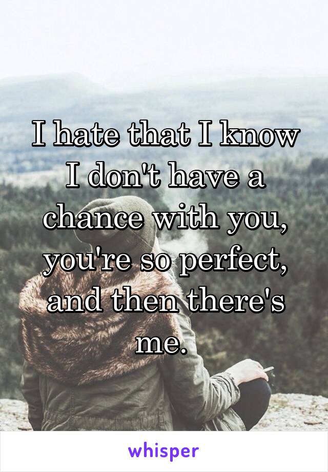 I hate that I know I don't have a chance with you, you're so perfect, and then there's me. 