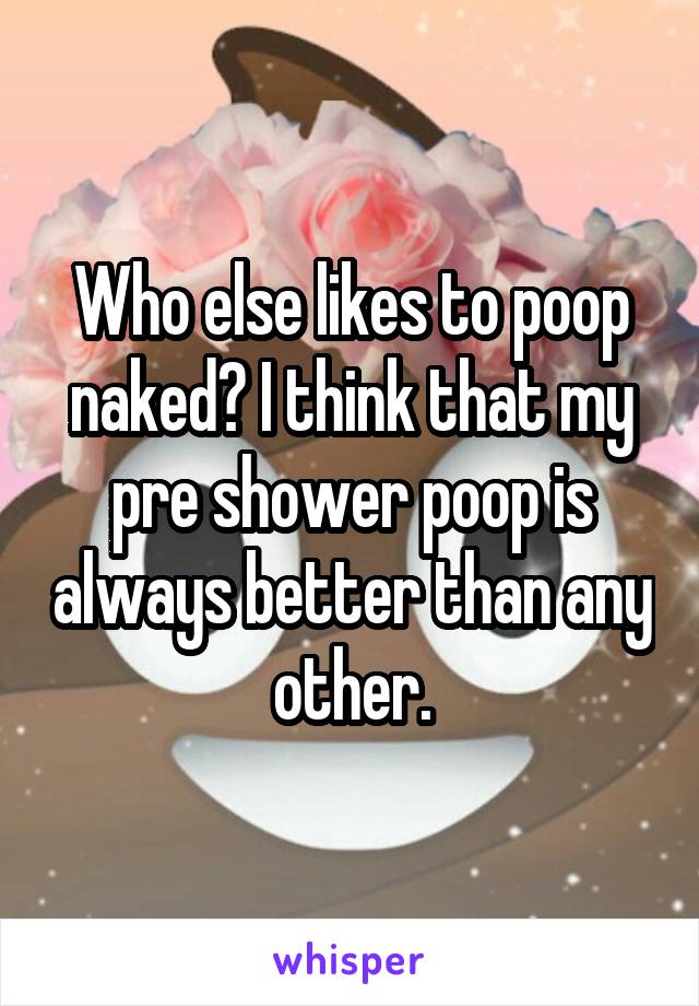 Who else likes to poop naked? I think that my pre shower poop is always better than any other.