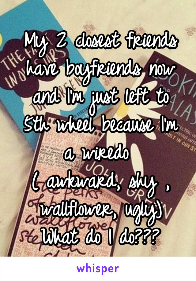 My 2 closest friends have boyfriends now and I'm just left to 5th wheel because I'm a wiredo 
( awkward, shy , wallflower, ugly)
What do I do???