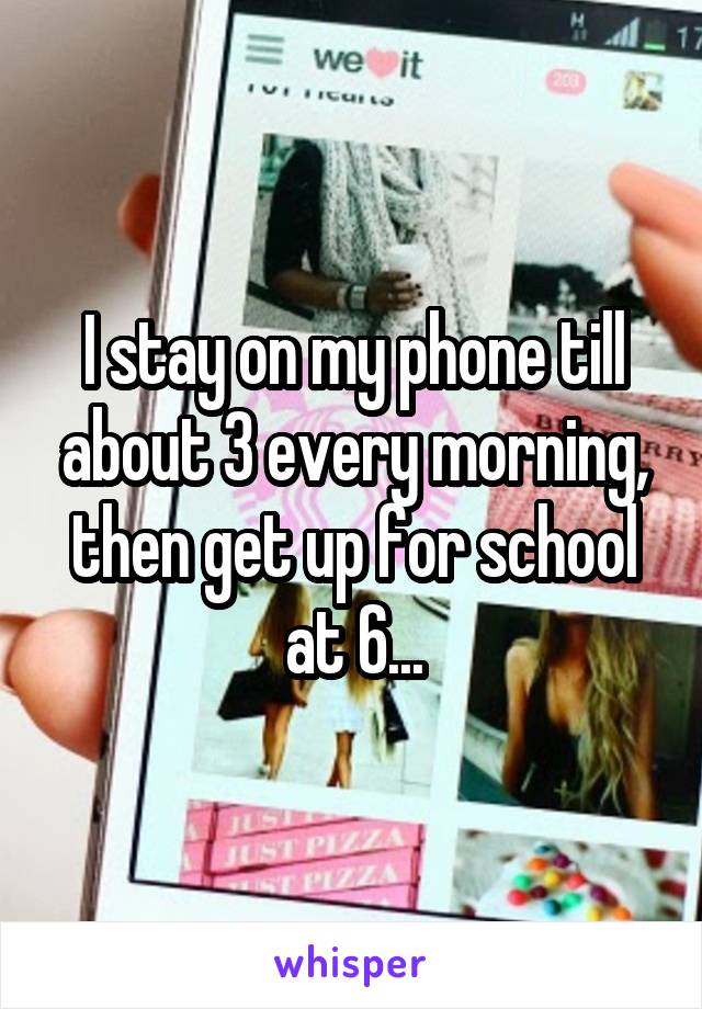 I stay on my phone till about 3 every morning, then get up for school at 6...