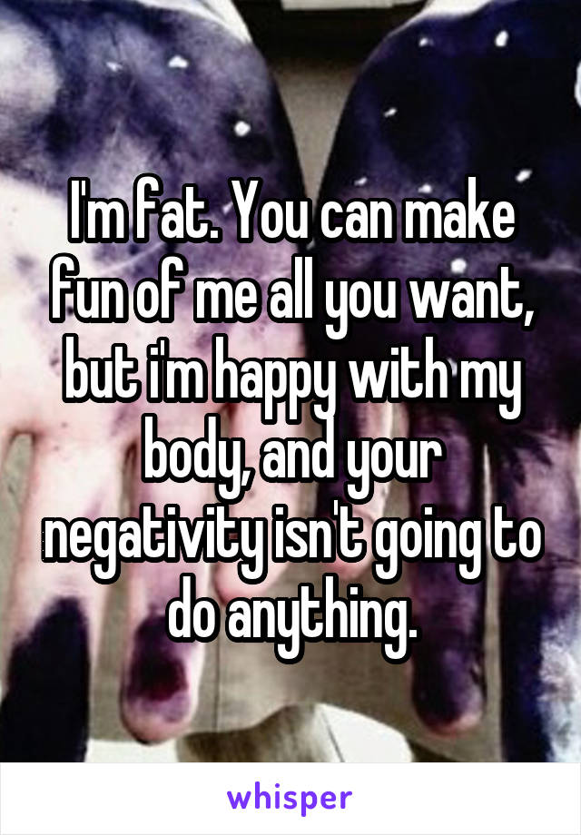 I'm fat. You can make fun of me all you want, but i'm happy with my body, and your negativity isn't going to do anything.