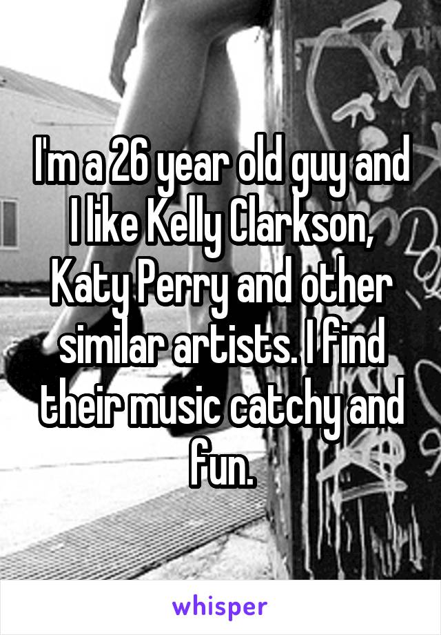 I'm a 26 year old guy and I like Kelly Clarkson, Katy Perry and other similar artists. I find their music catchy and fun.