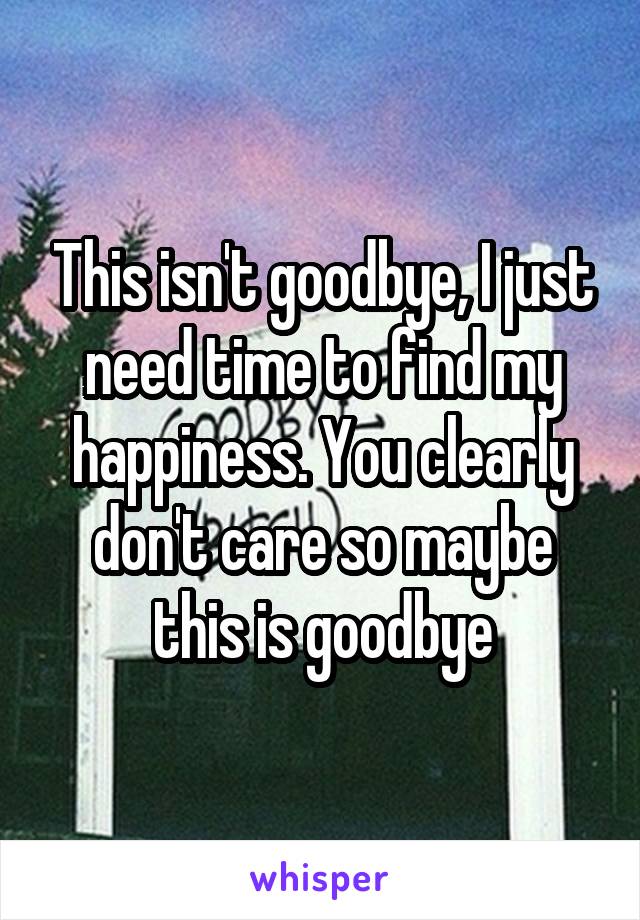 This isn't goodbye, I just need time to find my happiness. You clearly don't care so maybe this is goodbye