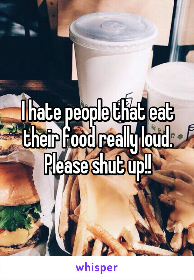 I hate people that eat their food really loud. Please shut up!!