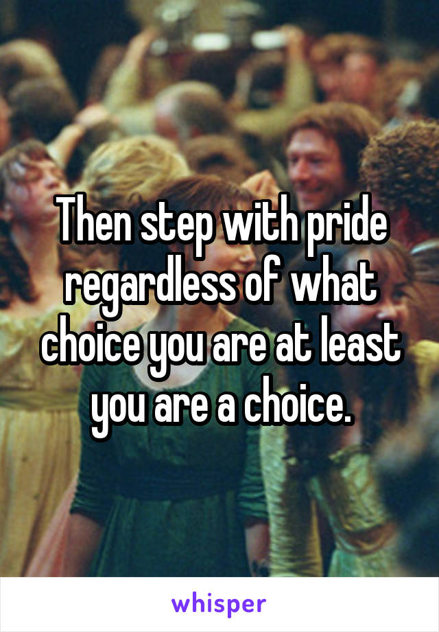 Then step with pride regardless of what choice you are at least you are a choice.