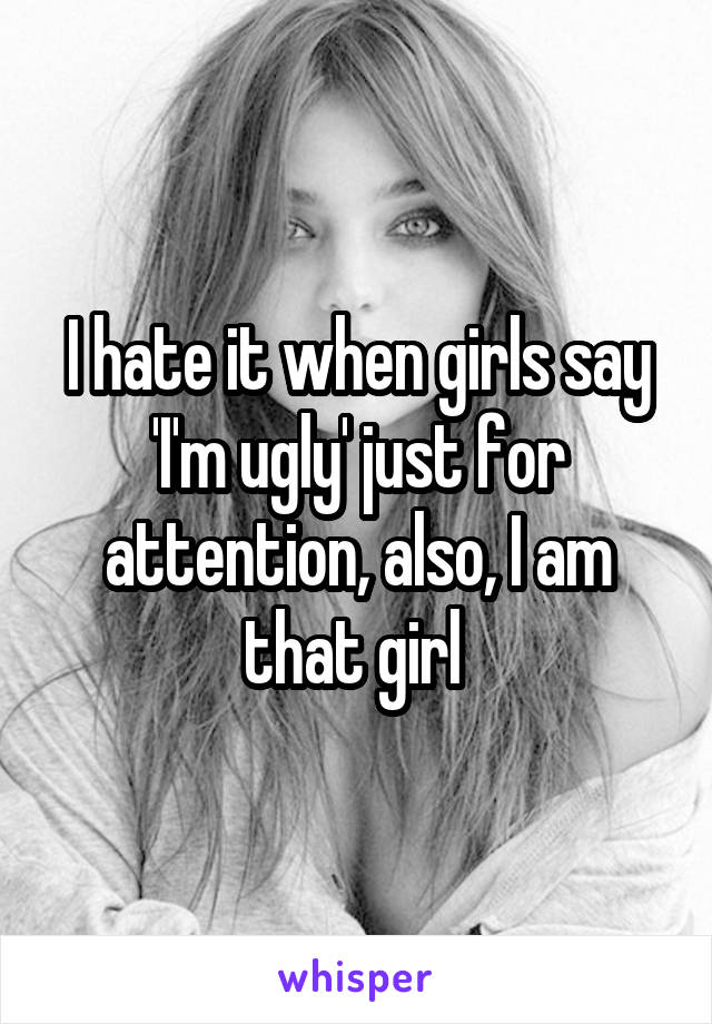 I hate it when girls say 'I'm ugly' just for attention, also, I am that girl 