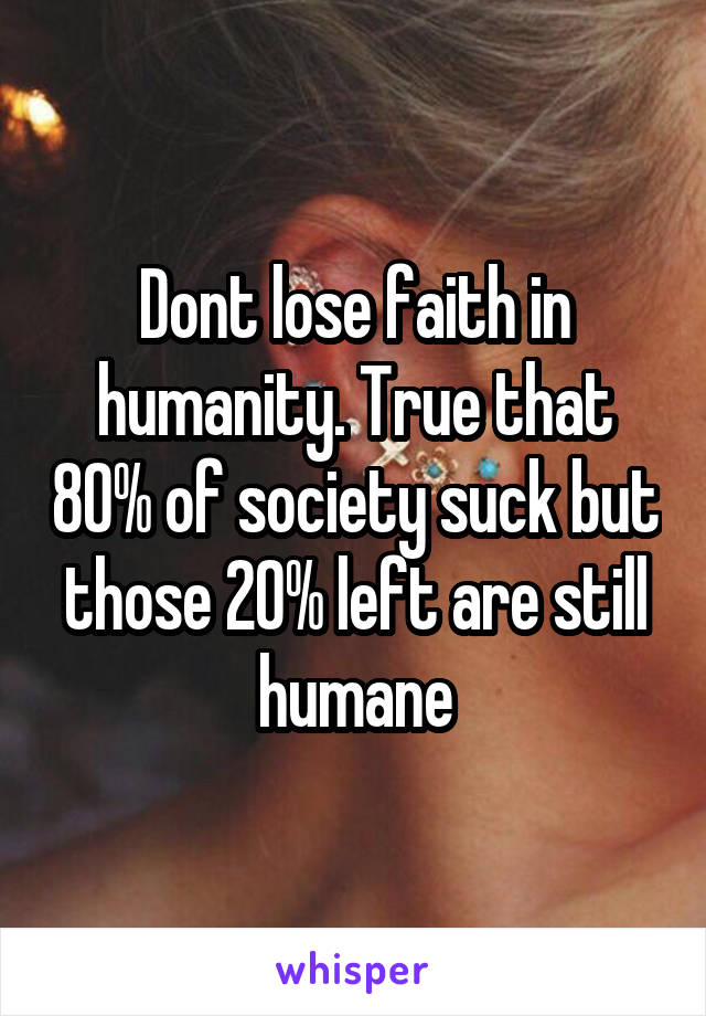 Dont lose faith in humanity. True that 80% of society suck but those 20% left are still humane