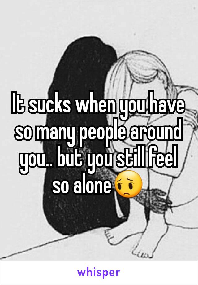 It sucks when you have so many people around you.. but you still feel so alone😔