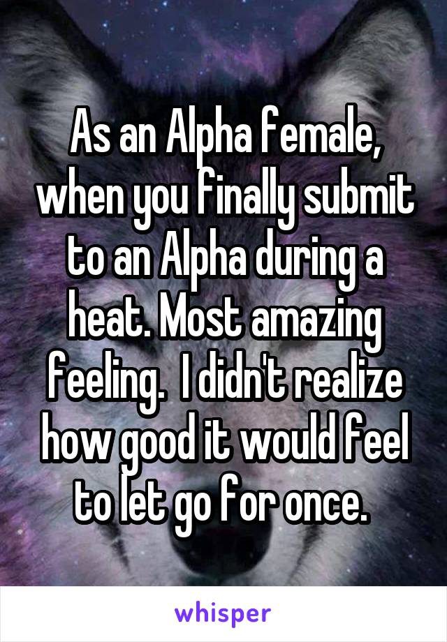 As an Alpha female, when you finally submit to an Alpha during a heat. Most amazing feeling.  I didn't realize how good it would feel to let go for once. 