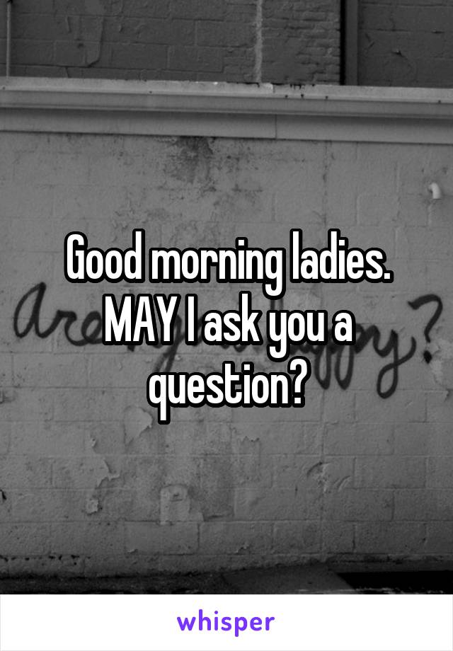 Good morning ladies. MAY I ask you a question?