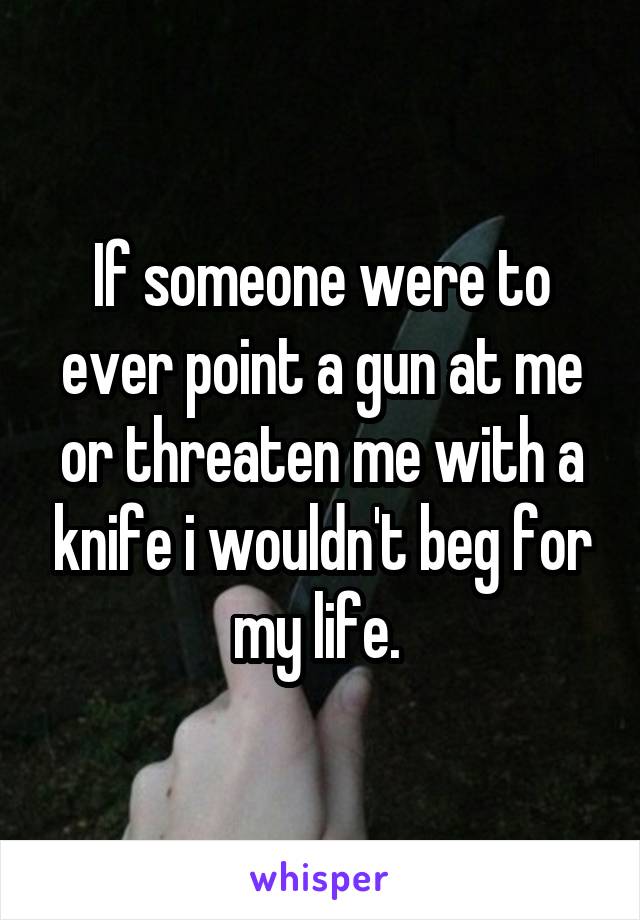 If someone were to ever point a gun at me or threaten me with a knife i wouldn't beg for my life. 