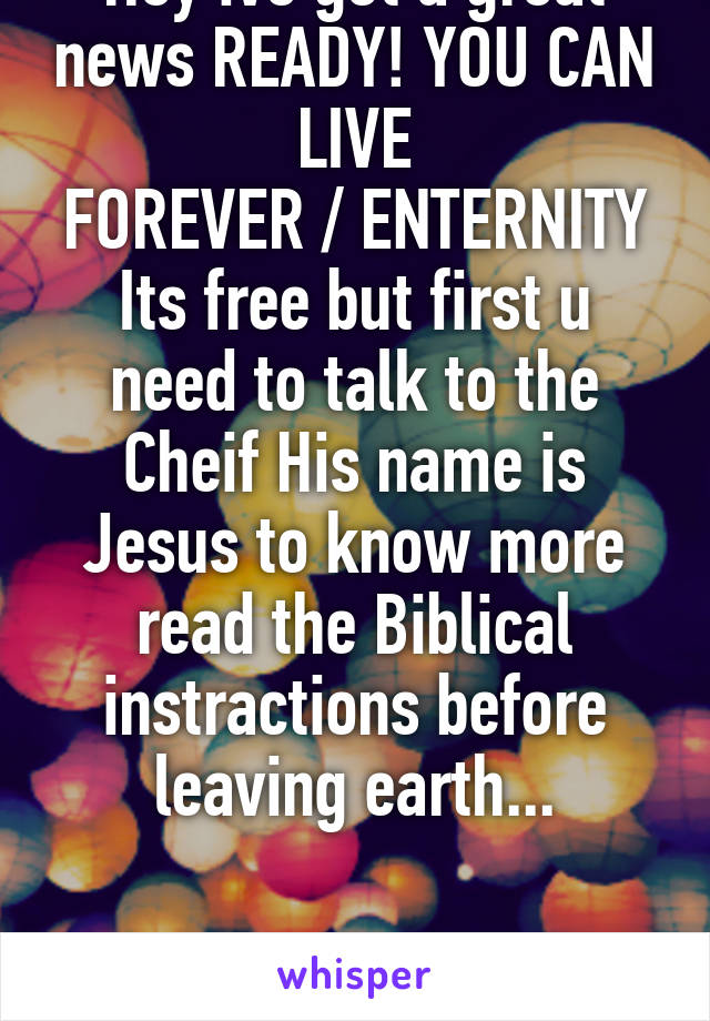 Hey ive got a great news READY! YOU CAN LIVE
FOREVER / ENTERNITY
Its free but first u need to talk to the Cheif His name is Jesus to know more read the Biblical instractions before leaving earth...


