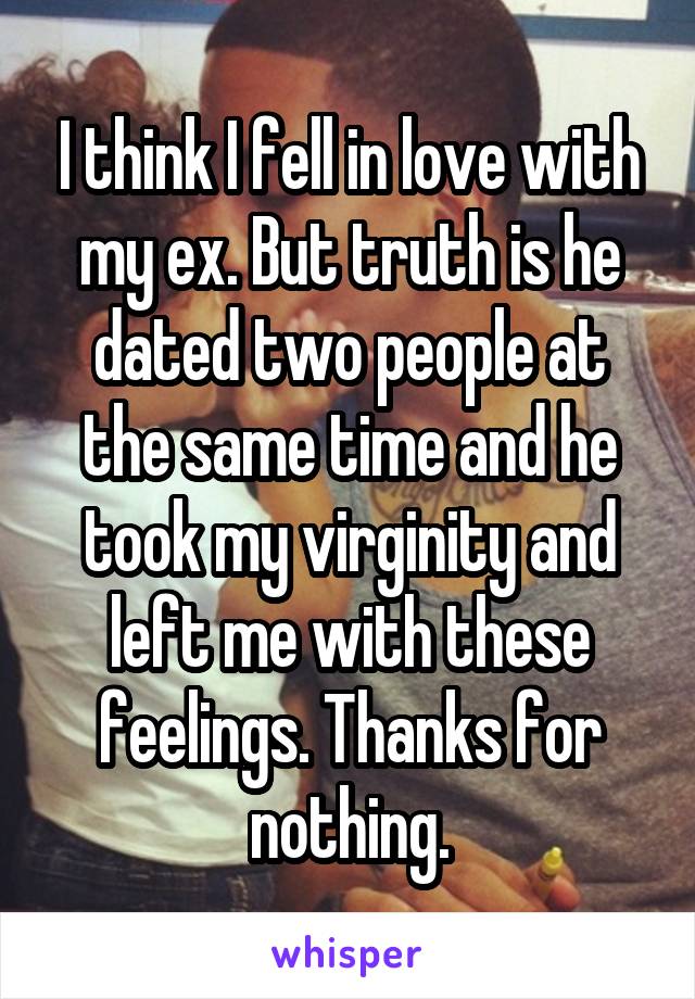 I think I fell in love with my ex. But truth is he dated two people at the same time and he took my virginity and left me with these feelings. Thanks for nothing.