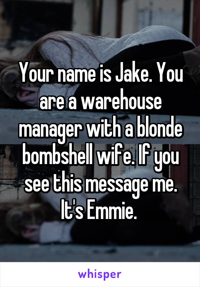 Your name is Jake. You are a warehouse manager with a blonde bombshell wife. If you see this message me. It's Emmie. 